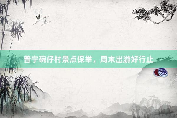 普宁碗仔村景点保举，周末出游好行止