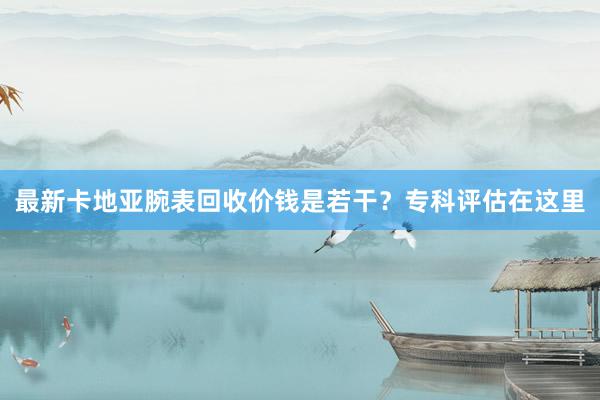 最新卡地亚腕表回收价钱是若干？专科评估在这里