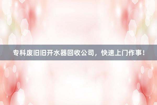 专科废旧旧开水器回收公司，快速上门作事！